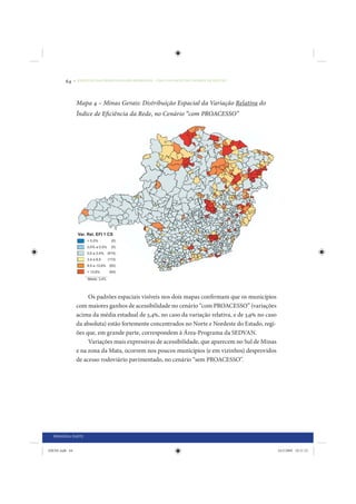 64     • REDUÇÃO DAS DESIGUALDADES REGIONAIS – UMA DAS FACES DO CHOQUE DE GESTÃO




                 Mapa 4 – Minas Gerais: Distribuição Espacial da Variação Relativa do
                 Índice de Eficiência da Rede, no Cenário “com PROACESSO”




                      Os padrões espaciais visíveis nos dois mapas confirmam que os municípios
                 com maiores ganhos de acessibilidade no cenário “com PROACESSO” (variações
                 acima da média estadual de 3,4%, no caso da variação relativa, e de 3,9% no caso
                 da absoluta) estão fortemente concentrados no Norte e Nordeste do Estado, regi-
                 ões que, em grande parte, correspondem à Área-Programa da SEDVAN.
                      Variações mais expressivas de acessibilidade, que aparecem no Sul de Minas
                 e na zona da Mata, ocorrem nos poucos municípios (e em vizinhos) desprovidos
                 de acesso rodoviário pavimentado, no cenário “sem PROACESSO”.




  PRIMEIRA PARTE


IDENE.indb 64                                                                                       24/2/2009 10:31:23
 