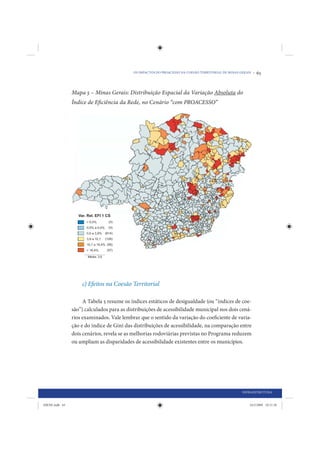 OS IMPACTOS DO PROACESSO NA COESÃO TERRITORIAL DE MINAS GERAIS •   65


                Mapa 5 – Minas Gerais: Distribuição Espacial da Variação Absoluta do
                Índice de Eficiência da Rede, no Cenário “com PROACESSO”




                    c) Efeitos na Coesão Territorial

                     A Tabela 5 resume os índices estáticos de desigualdade (ou “índices de coe-
                são”) calculados para as distribuições de acessibilidade municipal nos dois cená-
                rios examinados. Vale lembrar que o sentido da variação do coeficiente de varia-
                ção e do índice de Gini das distribuições de acessibilidade, na comparação entre
                dois cenários, revela se as melhorias rodoviárias previstas no Programa reduzem
                ou ampliam as disparidades de acessibilidade existentes entre os municípios.




                                                                                                    INFRAESTRUTURA


IDENE.indb 65                                                                                           24/2/2009 10:31:28
 