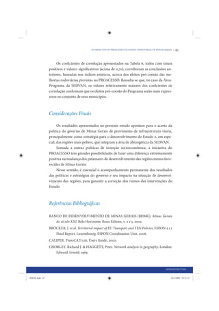 OS IMPACTOS DO PROACESSO NA COESÃO TERRITORIAL DE MINAS GERAIS •   67


                     Os coeficientes de correlação apresentados na Tabela 6, todos com sinais
                positivos e valores significativos (acima de 0,70), corroboram as conclusões an-
                teriores, baseadas nos índices estáticos, acerca dos efeitos pró-coesão das me-
                lhorias rodoviárias previstas no PROACESSO. Ressalta-se que, no caso da Área-
                Programa da SEDVAN, os valores relativamente maiores dos coeficientes de
                correlação confirmam que os efeitos pró-coesão do Programa serão mais expres-
                sivos no conjunto de seus municípios.



                Considerações Finais

                      Os resultados apresentados no presente estudo apontam para o acerto da
                política do governo de Minas Gerais de provimento de infraestrutura viária,
                principalmente como estratégia para o desenvolvimento do Estado e, em espe-
                cial, das regiões mais pobres, que integram a área de abrangência da SEDVAN.
                      Somada a outras políticas de inserção socioeconômica, a iniciativa do
                PROACESSO tem grandes possibilidades de fazer uma diferença extremamente
                positiva na mudança dos patamares de desenvolvimento das regiões menos favo-
                recidas de Minas Gerais.
                      Nesse sentido, é essencial o acompanhamento permanente dos resultados
                das políticas e estratégias do governo e seu impacto na situação de desenvol-
                vimento das regiões, para garantir a correção dos rumos das intervenções do
                Estado.



                Referências Bibliográficas

                BANCO DE DESENVOLVIMENTO DE MINAS GERAIS (BDMG). Minas Gerais
                   do século XXI. Belo Horizonte: Rona Editora, v. 2 e 3, 2002.
                BRÖCKER, J. et al. Territorial impact of EU Transport and TEN Policies, ESPON 2.1.1
                   Final Report. Luxembourg: ESPON Coordination Unit, 2006.
                CALIPER. TransCAD 3.61, Users Guide, 2000.
                CHORLEY, Richard J. & HAGGETT, Peter. Network analysis in geography. London:
                   Edward Arnold, 1969.



                                                                                                     INFRAESTRUTURA


IDENE.indb 67                                                                                            24/2/2009 10:31:33
 