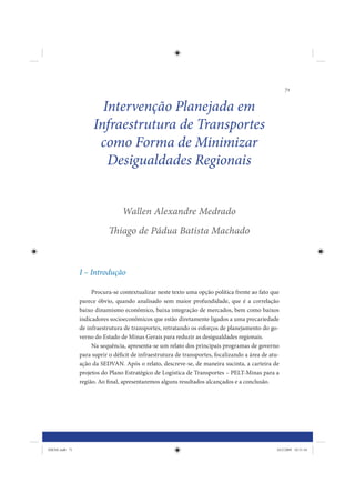 71


                       Intervenção Planejada em
                     Infraestrutura de Transportes
                      como Forma de Minimizar
                        Desigualdades Regionais


                                 Wallen Alexandre Medrado
                            Thiago de Pádua Batista Machado



                I – Introdução

                     Procura-se contextualizar neste texto uma opção política frente ao fato que
                parece óbvio, quando analisado sem maior profundidade, que é a correlação
                baixo dinamismo econômico, baixa integração de mercados, bem como baixos
                indicadores socioeconômicos que estão diretamente ligados a uma precariedade
                de infraestrutura de transportes, retratando os esforços de planejamento do go-
                verno do Estado de Minas Gerais para reduzir as desigualdades regionais.
                     Na sequência, apresenta-se um relato dos principais programas de governo
                para suprir o déficit de infraestrutura de transportes, focalizando a área de atu-
                ação da SEDVAN. Após o relato, descreve-se, de maneira sucinta, a carteira de
                projetos do Plano Estratégico de Logística de Transportes – PELT-Minas para a
                região. Ao final, apresentaremos alguns resultados alcançados e a conclusão.




IDENE.indb 71                                                                                    24/2/2009 10:31:34
 