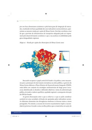 74     • REDUÇÃO DAS DESIGUALDADES REGIONAIS – UMA DAS FACES DO CHOQUE DE GESTÃO




                 por um fraco dinamismo econômico e pelo baixo grau de integração de merca-
                 dos, resultando em baixa qualidade dos seus indicadores socioeconômicos, apre-
                 sentam as menores rendas per capita de Minas Gerais. Este fato corrobora a tese
                 de que a provisão de infraestrutura de transportes adequada pode ser respon-
                 sável pelo desenvolvimento econômico e que a sua ausência ou debilidade pode
                 gerar desigualdades regionais.

                 Mapa 01 – Renda per capita dos Municípios de Minas Gerais 2000




                      Buscando recuperar o papel central do Estado e da política como mecanis-
                 mo para a promoção de intervenções inovadoras na esfera pública, o governo de
                 Minas Gerais elaborou o Plano Mineiro de Desenvolvimento Integrado (PMDI),
                 onde define um conjunto de estratégias multissetoriais de longo prazo (2003-
                 2023), identificando os desafios e definindo objetivos e metas da administração
                 pública, de modo a induzir equilíbrio, equidade regional e consequente elevação
                 do IDH do Estado.
                      As graves dissociações entre o que se observa e o que se pode considerar
                 aceitável em uma sociedade civilizada são apontadas pelos indicadores sociais.
                 As diferentes dimensões das divergências sinalizam as diversas metas a serem
                 perseguidas. No entanto, a escassez de recursos orçamentários impõe a necessi-
                 dade de priorizar, levando a uma escolha política que se materialize em ações de


  PRIMEIRA PARTE


IDENE.indb 74                                                                                       24/2/2009 10:31:35
 