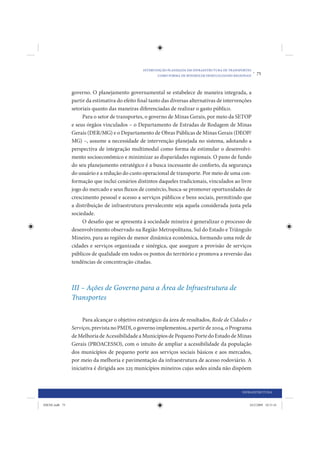 INTERVENÇÃO PLANEJADA EM INFRAESTRUTURA DE TRANSPORTES
                                                        COMO FORMA DE MINIMIZAR DESIGUALDADES REGIONAIS
                                                                                                          •   75


                governo. O planejamento governamental se estabelece de maneira integrada, a
                partir da estimativa do efeito final tanto das diversas alternativas de intervenções
                setoriais quanto das maneiras diferenciadas de realizar o gasto público.
                     Para o setor de transportes, o governo de Minas Gerais, por meio da SETOP
                e seus órgãos vinculados – o Departamento de Estradas de Rodagem de Minas
                Gerais (DER/MG) e o Departamento de Obras Públicas de Minas Gerais (DEOP/
                MG) –, assume a necessidade de intervenção planejada no sistema, adotando a
                perspectiva de integração multimodal como forma de estimular o desenvolvi-
                mento socioeconômico e minimizar as disparidades regionais. O pano de fundo
                do seu planejamento estratégico é a busca incessante do conforto, da segurança
                do usuário e a redução do custo operacional de transporte. Por meio de uma con-
                formação que inclui cenários distintos daqueles tradicionais, vinculados ao livre
                jogo do mercado e seus fluxos de comércio, busca-se promover oportunidades de
                crescimento pessoal e acesso a serviços públicos e bens sociais, permitindo que
                a distribuição de infraestrutura prevalecente seja aquela considerada justa pela
                sociedade.
                     O desafio que se apresenta à sociedade mineira é generalizar o processo de
                desenvolvimento observado na Região Metropolitana, Sul do Estado e Triângulo
                Mineiro, para as regiões de menor dinâmica econômica, formando uma rede de
                cidades e serviços organizada e sinérgica, que assegure a provisão de serviços
                públicos de qualidade em todos os pontos do território e promova a reversão das
                tendências de concentração citadas.



                III – Ações de Governo para a Área de Infraestrutura de
                Transportes

                     Para alcançar o objetivo estratégico da área de resultados, Rede de Cidades e
                Serviços, prevista no PMDI, o governo implementou, a partir de 2004, o Programa
                de Melhoria de Acessibilidade a Municípios de Pequeno Porte do Estado de Minas
                Gerais (PROACESSO), com o intuito de ampliar a acessibilidade da população
                dos municípios de pequeno porte aos serviços sociais básicos e aos mercados,
                por meio da melhoria e pavimentação da infraestrutura de acesso rodoviário. A
                iniciativa é dirigida aos 225 municípios mineiros cujas sedes ainda não dispõem



                                                                                                  INFRAESTRUTURA


IDENE.indb 75                                                                                         24/2/2009 10:31:41
 