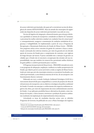 76     • REDUÇÃO DAS DESIGUALDADES REGIONAIS – UMA DAS FACES DO CHOQUE DE GESTÃO




                 de acesso rodoviário pavimentado, dos quais 981 se encontram na área de abran-
                 gência do sistema SEDVAN/IDENE. Mais da metade dos municípios da região2
                 ainda não dispunha de acesso rodoviário pavimentado à sua sede em 2003.
                       Na área de logística de integração e desenvolvimento, para alcançar eficiên-
                 cia e qualidade no sistema de transportes e atendendo ao objetivo de “aumentar
                 o percentual da malha rodoviária estadual em condições boas de conservação”
                 e, consequentemente, assegurar a manutenção de condições satisfatórias de se-
                 gurança e trafegabilidade, foi implementado a partir de 2003 o Programa de
                 Recuperação e Manutenção Rodoviária do Estado de Minas Gerais – PROMG.
                 Este programa utiliza novos conceitos de gestão de contratos e busca a manu-
                 tenção continuada das rodovias mineiras, por meio da garantia de um elevado
                 aporte de recursos do Estado para o cumprimento de contratos, com vigência
                 de longa duração (48 meses). O prazo estendido tem a intenção de garantir ao
                 cidadão que o Estado não só executará a recuperação das estradas sob sua res-
                 ponsabilidade, mas que também irá conservá-las, permitindo melhor eficiência
                 do gasto público e conforto permanente para o usuário.
                       O Programa Aeroportuário de Minas Gerais – PROAERO, iniciado em 2006,
                 é um programa de adequação, ampliação e melhoria na malha aeroportuária do
                 Estado, que objetiva prover acesso aeroviário a todas as regiões de Minas Gerais,
                 tendo por meta que 92% dos municípios mineiros se encontrem localizados, por
                 rodovia pavimentada, a uma distância máxima de 80 km, de um aeroporto com
                 funcionamento diurno e noturno3.
                       Elaborado em 2007, o estudo Avaliação Ambiental Estratégica (AAE) foi o
                 instrumento desenvolvido para compatibilizar a carteira de projetos de obras de
                 infraestrutura de transportes com os objetivos estratégicos da política ambiental
                 do Estado. O estudo visa antecipar o conhecimento dos impactos ambientais ne-
                 gativos das obras, por meio do mapeamento das áreas ambientalmente sensíveis
                 do Estado. A sua aplicação possibilita buscar alternativas de projeto, como mu-
                 danças de traçado, e, dessa maneira, minimizar a produção de passivos ambien-
                 tais resultantes da implantação de empreendimentos dessa natureza.
                       Articulando as áreas de resultados descritas acima com os referidos
                 Programas de Governo, foi publicado em 2007 o Plano Estratégico de Logística

                 1
                   Relação dos municípios beneficiados pelo PROACESSO, vide anexo I.
                 2
                   A área da SEDVAN/IDENE abrange 188 municípios.
                 3
                   Relação dos municípios beneficiados pelo PROAERO, vide anexo II.



  PRIMEIRA PARTE


IDENE.indb 76                                                                                         24/2/2009 10:31:41
 