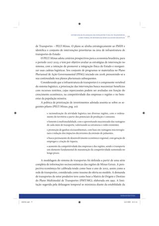 INTERVENÇÃO PLANEJADA EM INFRAESTRUTURA DE TRANSPORTES
                                                        COMO FORMA DE MINIMIZAR DESIGUALDADES REGIONAIS
                                                                                                          •   77


                de Transportes – PELT-Minas. O plano se alinha estrategicamente ao PMDI e
                identifica o conjunto de intervenções prioritárias na área de infraestrutura de
                transportes do Estado.
                     O PELT-Minas adota cenários prospectivos para a economia brasileira, para
                o período 2007-2023, e tem por objetivo avaliar as estratégias de intervenção no
                sistema, com a intenção de promover a integração física do Estado e reorgani-
                zar suas cadeias logísticas. Seu conjunto de programas se materializa no Plano
                Plurianual de Ação Governamental (PPAG) iniciado em 2008, presumindo-se a
                sua continuidade nos planos plurianuais subsequentes.
                     Considerando que a infraestrutura de transportes é o componente vertebral
                do sistema logístico, a priorização das intervenções busca maximizar benefícios
                com recursos restritos, cujas repercussões podem ser avaliadas em função do
                crescimento econômico, na competitividade das empresas e regiões e no bem-
                estar da população mineira.
                     A política de priorização de investimentos adotada assenta-se sobre os se-
                guintes pilares (PELT-Minas, pag. 20):

                          • racionalização da atividade logística nas diversas regiões, com o ordena-
                          mento do território a partir dos potenciais de produção e consumo.
                          • fomento à multimodalidade, com o aproveitando maximizado das vantagens
                          de cada meio de transporte, valorizando as estruturas e redes existentes.
                          • promoção de ganhos sócioambientais, com base em vantagens microrregio-
                          nais e redução dos impactos decorrentes da emissão de poluentes.
                          • busca permanente do desenvolvimento econômico regional, com geração de
                          empregos e criação de riqueza.
                          • aumento da competitividade das empresas e das regiões, sendo o transporte
                          um elemento fundamental de manutenção da competitividade sustentada no
                          longo prazo.

                     A modelagem do sistema de transportes foi definida a partir de uma série
                completa de informações socioeconômicas das regiões de Minas Gerais. A pers-
                pectiva econômica foi calibrada tendo como base o ano de 2002, assim como a
                rede de transportes, considerada como insumo de oferta no modelo. A demanda
                de transportes do setor produtivo teve como base a Matriz de Origem e Destino
                do Plano Multimodal de Transportes (PMT/MG), elaborada em 1992. A limi-
                tação sugerida pela defasagem temporal se minimiza diante da estabilidade da


                                                                                                  INFRAESTRUTURA


IDENE.indb 77                                                                                         24/2/2009 10:31:41
 