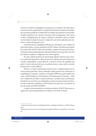 78     • REDUÇÃO DAS DESIGUALDADES REGIONAIS – UMA DAS FACES DO CHOQUE DE GESTÃO




                 estrutura econômica, desagregada na pesquisa em 22 produtos relevantes para a
                 economia mineira naquela época e também pela dimensão dinâmica do modelo,
                 que incorpora tendências reconhecidas de evolução de parâmetros como produ-
                 tividade, preferências de consumo, estrutura etária da população, entre outras
                 variáveis. Multiplicadores de atração e produção, calculados a partir de dados
                 socioeconômicos disponíveis para os respectivos anos foram aplicados para atu-
                 alizar os valores de 1992 para 20024.
                       O produto final da modelagem adotada em consonância com a política de
                 priorização reflete a carteira de projetos do PELT-Minas. Na relação dos projetos
                 da carteira final do PELT-Minas está incluído o conjunto de intervenções de pa-
                 vimentação denominadas ligações rodoviárias faltantes (missing links)5, que tem
                 por objetivo completar a integração intra e inter-regional.
                       No sexto capítulo do plano são apresentadas algumas diretrizes para norte-
                 ar a contratação de projetos e obras na área de transportes por parte do governo,
                 visando compatibilizar a necessidade de se oferecer serviços de qualidade que
                 gerem o maior valor possível para a sociedade mineira, com a maior economia
                 possível para os cofres públicos.
                       Dentre os arranjos institucionais possíveis para a implementação dos di-
                 versos projetos propostos, foram analisados aqueles passiveis de contratação na
                 modalidade de concessão, criando-se o Programa PPP/Concessão Estadual. Em
                 2008, a SETOP publicou o Procedimento de Manifestação de Interesse – PMI,
                 com o objetivo de convidar a iniciativa privada a contribuir para a estruturação
                 de projetos de concessão, nas modalidades comum e/ou patrocinada, dos dezes-
                 seis lotes rodoviários definidos no PELT-Minas, dos quais dois se localizam na
                 área de atuação da SEDVAN/IDENE.
                       A seguir serão apresentados os principais projetos do PELT-Minas para as
                 regiões dos Vales do Jequitinhonha e do Mucuri e do Norte de Minas.




                 4
                   Aspectos relevantes sobre a metodologia adotada e modelagem utilizadas, vide PELT-Minas,
                 pg. 27.
                 5
                   Relação dos trechos previstos no Programa de ligações faltantes (missing links), vide anexo
                 III.



  PRIMEIRA PARTE


IDENE.indb 78                                                                                                    24/2/2009 10:31:42
 