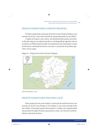 INTERVENÇÃO PLANEJADA EM INFRAESTRUTURA DE TRANSPORTES
                                                       COMO FORMA DE MINIMIZAR DESIGUALDADES REGIONAIS
                                                                                                         •   79



                PROJETO FERROVIÁRIO CORINTO-PIRAPORA

                      O Projeto compreende a reativação do trecho Corinto-Pirapora (Mapa 2), com
                extensão de 150 km e custo total estimado de, aproximadamente, R$ 49 milhões.
                      A região de Pirapora, entre outras, será beneficiada pelo projeto, prevendo-
                se elevados impactos na redução da pobreza e da desigualdade regional e retorno
                econômico no PIB por Real investido. Sua importância está relacionada à criação
                de alternativa intermodal de menor custo para o escoamento de produtos agrí-
                colas e outras cargas.

                Mapa 02 – Projeto Ferroviário Corinto-Pirapora




                Fonte: PELT-Minas, p. 313.



                PROJETO FERROVIÁRIO PIRAPORA-UNAÍ

                     Outro projeto previsto neste modal é a construção do ramal ferroviário com
                extensão de 285 km entre Pirapora e Unaí (Mapa 3), com custo estimado de R$
                850 milhões. O principal impacto desse projeto é a melhora da competitividade
                internacional da região Noroeste, que passará a contar com estrutura multimo-
                dal para exportação de grãos.


                                                                                                 INFRAESTRUTURA


IDENE.indb 79                                                                                        24/2/2009 10:31:42
 