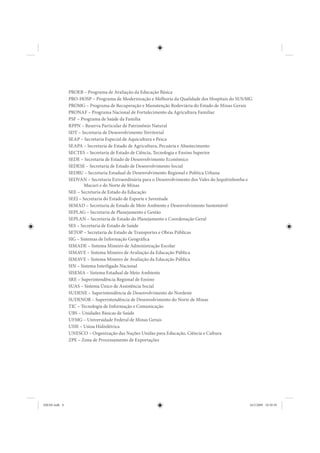 PROEB – Programa de Avaliação da Educação Básica
               PRO-HOSP – Programa de Modernização e Melhoria da Qualidade dos Hospitais do SUS/MG
               PROMG – Programa de Recuperação e Manutenção Rodoviária do Estado de Minas Gerais
               PRONAF – Programa Nacional de Fortalecimento da Agricultura Familiar
               PSF – Programa de Saúde da Família
               RPPN – Reserva Particular de Patrimônio Natural
               SDT – Secretaria de Desenvolvimento Territorial
               SEAP – Secretaria Especial de Aquicultura e Pesca
               SEAPA – Secretaria de Estado de Agricultura, Pecuária e Abastecimento
               SECTES – Secretaria de Estado de Ciência, Tecnologia e Ensino Superior
               SEDE – Secretaria de Estado de Desenvolvimento Econômico
               SEDESE – Secretaria de Estado de Desenvolvimento Social
               SEDRU – Secretaria Estadual de Desenvolvimento Regional e Política Urbana
               SEDVAN – Secretaria Extraordinária para o Desenvolvimento dos Vales do Jequitinhonha e
                       Mucuri e do Norte de Minas
               SEE – Secretaria de Estado da Educação
               SEEJ – Secretaria do Estado de Esporte e Juventude
               SEMAD – Secretaria de Estado de Meio Ambiente e Desenvolvimento Sustentável
               SEPLAG – Secretaria de Planejamento e Gestão
               SEPLAN – Secretaria de Estado do Planejamento e Coordenação Geral
               SES – Secretaria de Estado de Saúde
               SETOP – Secretaria de Estado de Transportes e Obras Públicas
               SIG – Sistemas de Informação Geográfica
               SIMADE – Sistema Mineiro de Administração Escolar
               SIMAVE – Sistema Mineiro de Avaliação da Educação Pública
               SIMAVE – Sistema Mineiro de Avaliação da Educação Pública
               SIN – Sistema Interligado Nacional
               SISEMA – Sistema Estadual de Meio Ambiente
               SRE – Superintendência Regional de Ensino
               SUAS – Sistema Único de Assistência Social
               SUDENE – Superintendência de Desenvolvimento do Nordeste
               SUDENOR – Superintendência de Desenvolvimento do Norte de Minas
               TIC – Tecnologia de Informação e Comunicação
               UBS – Unidades Básicas de Saúde
               UFMG – Universidade Federal de Minas Gerais
               UHE – Usina Hidrelétrica
               UNESCO – Organização das Nações Unidas para Educação, Ciência e Cultura
               ZPE – Zona de Processamento de Exportações




IDENE.indb 8                                                                                       24/2/2009 10:30:50
 