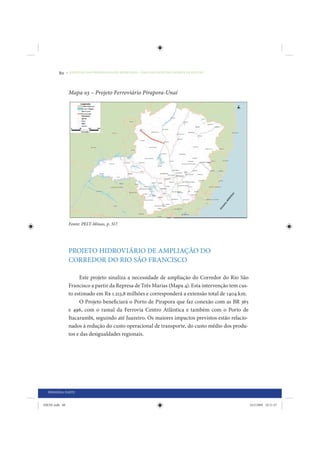 80     • REDUÇÃO DAS DESIGUALDADES REGIONAIS – UMA DAS FACES DO CHOQUE DE GESTÃO




                 Mapa 03 – Projeto Ferroviário Pirapora-Unaí




                 Fonte: PELT-Minas, p. 317.




                 PROJETO HIDROVIÁRIO DE AMPLIAÇÃO DO
                 CORREDOR DO RIO SÃO FRANCISCO

                      Este projeto sinaliza a necessidade de ampliação do Corredor do Rio São
                 Francisco a partir da Represa de Três Marias (Mapa 4). Esta intervenção tem cus-
                 to estimado em R$ 1.213,8 milhões e corresponderá a extensão total de 1404 km.
                      O Projeto beneficiará o Porto de Pirapora que faz conexão com as BR 365
                 e 496, com o ramal da Ferrovia Centro Atlântica e também com o Porto de
                 Itacarambi, seguindo até Juazeiro. Os maiores impactos previstos estão relacio-
                 nados à redução do custo operacional de transporte, do custo médio dos produ-
                 tos e das desigualdades regionais.




  PRIMEIRA PARTE


IDENE.indb 80                                                                                       24/2/2009 10:31:47
 