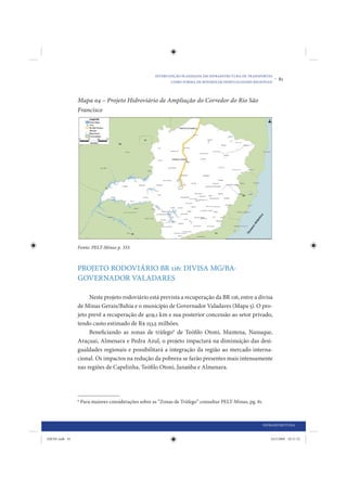 INTERVENÇÃO PLANEJADA EM INFRAESTRUTURA DE TRANSPORTES
                                                             COMO FORMA DE MINIMIZAR DESIGUALDADES REGIONAIS
                                                                                                                •   81


                Mapa 04 – Projeto Hidroviário de Ampliação do Corredor do Rio São
                Francisco




                Fonte: PELT-Minas p. 333.



                PROJETO RODOVIÁRIO BR 116: DIVISA MG/BA-
                GOVERNADOR VALADARES

                     Neste projeto rodoviário está prevista a recuperação da BR 116, entre a divisa
                de Minas Gerais/Bahia e o município de Governador Valadares (Mapa 5). O pro-
                jeto prevê a recuperação de 409,1 km e sua posterior concessão ao setor privado,
                tendo custo estimado de R$ 153,5 milhões.
                     Beneficiando as zonas de tráfego6 de Teófilo Otoni, Mantena, Nanuque,
                Araçuai, Almenara e Pedra Azul, o projeto impactará na diminuição das desi-
                gualdades regionais e possibilitará a integração da região ao mercado interna-
                cional. Os impactos na redução da pobreza se farão presentes mais intensamente
                nas regiões de Capelinha, Teófilo Otoni, Janaúba e Almenara.




                6
                    Para maiores considerações sobre as “Zonas de Tráfego” consultar PELT-Minas, pg. 81.



                                                                                                           INFRAESTRUTURA


IDENE.indb 81                                                                                                 24/2/2009 10:31:52
 