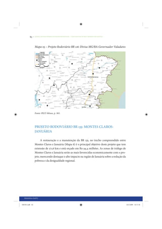 82     • REDUÇÃO DAS DESIGUALDADES REGIONAIS – UMA DAS FACES DO CHOQUE DE GESTÃO




                 Mapa 05 – Projeto Rodoviário BR 116: Divisa MG/BA-Governador Valadares




                 Fonte: PELT-Minas, p. 365.




                 PROJETO RODOVIÁRIO BR 135: MONTES CLAROS-
                 JANUÁRIA

                       A restauração e a manutenção da BR 135, no trecho compreendido entre
                 Montes Claros e Januária (Mapa 6) é o principal objetivo deste projeto que tem
                 extensão de 171,6 km e está orçado em R$ 94,4 milhões. As zonas de tráfego de
                 Montes Claros e Januária serão as mais favorecidas economicamente com o pro-
                 jeto, merecendo destaque o alto impacto na região de Januária sobre a redução da
                 pobreza e da desigualdade regional.




  PRIMEIRA PARTE


IDENE.indb 82                                                                                       24/2/2009 10:31:56
 
