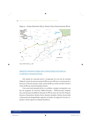 84     • REDUÇÃO DAS DESIGUALDADES REGIONAIS – UMA DAS FACES DO CHOQUE DE GESTÃO




                 Mapa 07 – Projeto Rodoviário BR 251: Montes Claros-Entroncamento BR 116




                 Fonte: PELT-Minas, p. 381.




                 PROJETO RODOVIÁRIO DE CONCESSÃO ESTADUAL
                 CURVELO-DIAMANTINA

                      Este projeto de concessão prevê a recuperação de 272,5 km de extensão
                 (Mapa 8), a partir do entroncamento da BR 135 com a BR 040 e a construção de 3ª
                 faixa em 120 km de extensão, sendo: 44 km da BR 135, trecho Curvelo-Corinto e
                 76 km da BR 259, trecho Inimutaba-Gouvêa.
                      Com custo total estimado de R$ 177,2 milhões, o projeto corresponde a um
                 lote do programa de Parcerias Público-Privadas – PPP/Concessão Estadual.
                 Sua concretização possibilitará elevação do PIB nas áreas de Curvelo, Pirapora,
                 Bocaiuva, Diamantina, Montes Claros, Januária, Janaúba e Salinas, favorecendo
                 a diminuição das desigualdades regionais no Estado. Na região de Curvelo é es-
                 perado o maior impacto na redução da pobreza.




  PRIMEIRA PARTE


IDENE.indb 84                                                                                      24/2/2009 10:32:04
 