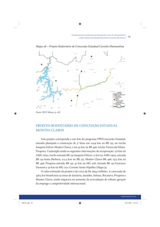 INTERVENÇÃO PLANEJADA EM INFRAESTRUTURA DE TRANSPORTES
                                                       COMO FORMA DE MINIMIZAR DESIGUALDADES REGIONAIS
                                                                                                         •   85


                Mapa 08 – Projeto Rodoviário de Concessão Estadual Curvelo-Diamantina




                Fonte: PELT-Minas, p. 457.




                PROJETO RODOVIÁRIO DE CONCESSÃO ESTADUAL
                MONTES CLAROS

                     Este projeto corresponde a um lote do programa PPP/Concessão Estadual,
                estando planejada a construção de 3ª faixa em 124,9 km na BR 135, no trecho
                Joaquim Felício-Montes Claros, e em 45 km na BR 496, trecho Várzea da Palma-
                Pirapora. Contempla ainda as seguintes intervenções de recuperação: 2,6 km na
                AMG 0630, trecho entrada BR 135-Joaquim Felício; 12 km na AMG 0905, entrada
                BR 135-Santa Bárbara; 212,4 km na BR 135, Montes Claros-BR 496; 137,5 km na
                BR 496, Pirapora-entrada BR 135; 42 km na MG 208, entrada BR 135-Francisco
                Dumont e 30 km na MG 220, Corinto-Santo Hipólito (Mapa 9).
                     O valor estimado do projeto é de cerca de R$ 269,9 milhões. A concessão de
                436,5 km beneficiará as áreas de Januária, Janaúba, Salinas, Bocaiuva, Pirapora e
                Montes Claros, tendo impactos no aumento da arrecadação de tributo, geração
                de emprego e competitividade internacional.



                                                                                                 INFRAESTRUTURA


IDENE.indb 85                                                                                        24/2/2009 10:32:07
 