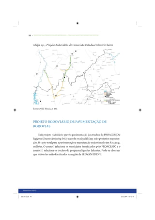86     • REDUÇÃO DAS DESIGUALDADES REGIONAIS – UMA DAS FACES DO CHOQUE DE GESTÃO




                 Mapa 09 – Projeto Rodoviário de Concessão Estadual Montes Claros




                 Fonte: PELT-Minas, p. 461.




                 PROJETO RODOVIÁRIO DE PAVIMENTAÇÃO DE
                 RODOVIAS

                      Este projeto rodoviário prevê a pavimentação dos trechos do PROACESSO e
                 ligações faltantes (missing links) na rede estadual (Mapa 10) e posterior manuten-
                 ção. O custo total para a pavimentação e manutenção está estimado em R$ 2.304,1
                 milhões. O anexo I relaciona os municípios beneficiados pelo PROACESSO e o
                 anexo III relaciona os trechos do programa ligações faltantes. Pode-se observar
                 que todos eles estão localizados na região da SEDVAN/IDENE.




  PRIMEIRA PARTE


IDENE.indb 86                                                                                         24/2/2009 10:32:10
 