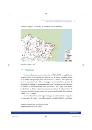 INTERVENÇÃO PLANEJADA EM INFRAESTRUTURA DE TRANSPORTES
                                                          COMO FORMA DE MINIMIZAR DESIGUALDADES REGIONAIS
                                                                                                            •   87


                Mapa 10 – Projeto Rodoviário de Pavimentação de Rodovias




                Fonte: PELT-Minas, p. 485.



                IV – Resultados

                     Em valores financeiros, os investimentos do PROACESSO na região do sis-
                tema SEDVAN/IDENE equivalem a cerca de 44% de todo o montante investi-
                do no Estado, ultrapassando meio bilhão de reais7. Embora a maior parte dos
                recursos financeiros tenha sido aportada pelo tesouro estadual, o governo de
                Minas Gerais estabeleceu acordos de empréstimo com agências internacionais
                de fomento ao desenvolvimento, como BID, BIRD e JBIC, cujos financiamen-
                tos destinam-se, dentre outros investimentos, à melhoria da infraestrutura de
                transportes do Estado e representam uma garantia de efetividade dos programas
                PROACESSO e PROMG.
                     As obras de melhoramento e pavimentação já estão concluídas em 33 dos
                98 municípios8 da região a serem beneficiados pelo PROACESSO, totalizando


                7
                    Informação interna DER-MG, outubro de 2008.
                8
                    Relação dos municípios vide Anexo I.



                                                                                                    INFRAESTRUTURA


IDENE.indb 87                                                                                           24/2/2009 10:32:14
 