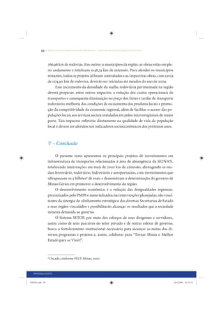 88     • REDUÇÃO DAS DESIGUALDADES REGIONAIS – UMA DAS FACES DO CHOQUE DE GESTÃO




                 766,98 km de rodovias. Em outros 31 municípios da região, as obras estão em ple-
                 no andamento e totalizam 1048,74 km de extensão. Para atender os municípios
                 restantes, todos os projetos já foram contratados e as respectivas obras, com cerca
                 de 1174,90 km de rodovias, deverão ser iniciadas até meados do ano de 2009.
                      Esse incremento da densidade da malha rodoviária pavimentada na região
                 deverá propiciar, entre outros impactos: a redução dos custos operacionais de
                 transportes e consequente diminuição no preço dos fretes e tarifas de transporte
                 rodoviário; melhoria das condições de escoamento dos produtos locais e promo-
                 ção da competitividade da economia regional, além de facilitar o acesso das po-
                 pulações locais aos serviços sociais instalados em polos microrregionais de maior
                 porte. Tais impactos refletirão diretamente na qualidade de vida da população
                 local e devem ser aferidos nos indicadores socioeconômicos dos próximos anos.



                 V – Conclusão

                      O presente texto apresentou os principais projetos de investimentos em
                 infraestrutura de transportes relacionados à área de abrangência da SEDVAN,
                 totalizando intervenções em mais de 7000 km de extensão, abrangendo os mo-
                 dais ferroviário, rodoviário, hidroviário e aeroportuário, com investimentos que
                 ultrapassam os 5 bilhões9 de reais e demonstram a determinação do governo de
                 Minas Gerais em promover o desenvolvimento da região.
                      O desenvolvimento econômico e a redução das desigualdades regionais,
                 preconizados pelo PMDI e materializados nas intervenções planejadas, são resul-
                 tantes da sinergia do alinhamento estratégico das diversas Secretarias de Estado
                 e seus órgãos vinculados e possibilitarão alcançar os resultados que a sociedade
                 mineira demanda ao governo.
                      O Sistema SETOP, por meio dos esforços de seus dirigentes e servidores,
                 assim como de seus parceiros do setor privado e de outras esferas de governo,
                 busca o fortalecimento institucional necessário para alcançar as metas dos di-
                 versos programas e projetos e, assim, colaborar para “Tornar Minas o Melhor
                 Estado para se Viver!”.



                 9
                     Orçado conforme PELT-Minas, 2007.



  PRIMEIRA PARTE


IDENE.indb 88                                                                                          24/2/2009 10:32:18
 