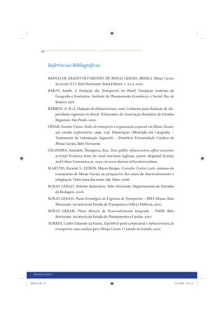 92     • REDUÇÃO DAS DESIGUALDADES REGIONAIS – UMA DAS FACES DO CHOQUE DE GESTÃO




                 Referências Bibliográficas

                 BANCO DE DESENVOLVIMENTO DE MINAS GERAIS (BDMG). Minas Gerais
                    do século XXI. Belo Horizonte: Rona Editora, v. 2 e 3, 2002.
                 BARAT, Josefh. A Evolução dos Transportes no Brasil. Fundação Instituto de
                    Geografia e Estatística. Instituto de Planejamento Econômico e Social. Rio de
                    Janeiro, 1978.
                 BARROS, A. R.; I. Dotação de Infraestrutura como Limitante para Redução de dis-
                    paridades regionais no Brasil. II Encontro da Associação Brasileira de Estudos
                    Regionais. São Paulo, 2002.
                 CÉSAR, Ramón Victor. Redes de transporte e organização espacial em Minas Gerais:
                    um estudo exploratório. 1999. 225f. Dissertação (Mestrado em Geografia –
                    Tratamento da Informação Espacial) – Pontifícia Universidade Católica de
                    Minas Gerais, Belo Horizonte.
                 CHANDRA, Amitabh; Thompson, Eric. Does public infrastructure affect economic
                    activity? Evidence from the rural interstate highway system. Regional Science
                    and Urban Economics 30, 2000, in www.elsevier.nl/locate/econbase.
                 MARTINS, Ricardo S.; LEMOS, Mauro Borges. Corredor Centro-Leste: sistemas de
                    transportes de Minas Gerais na perspectiva dos eixos do desenvolvimento e
                    integração. Texto para discussão 289. Maio, 2006.
                 MINAS GERAIS. Boletim Rodoviário. Belo Horizonte: Departamento de Estradas
                    de Rodagem, 2006.
                 MINAS GERAIS. Plano Estratégico de Logística de Transportes – PELT-Minas. Belo
                    Horizonte: Secretaria de Estado de Transportes e Obras Públicas, 2007.
                 MINAS GERAIS. Plano Mineiro de Desenvolvimento Integrado – PMDI. Belo
                    Horizonte: Secretaria de Estado de Planejamento e Gestão, 2007.
                 TORRES, Carlos Eduardo da Gama. Equilíbrio geral computável e infraestrutura de
                    transportes: uma análise para Minas Gerais. O estado do Estado, 2007.




  PRIMEIRA PARTE


IDENE.indb 92                                                                                        24/2/2009 10:32:21
 