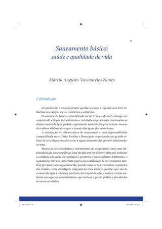 95


                                Saneamento básico:
                             saúde e qualidade de vida


                           Márcio Augusto Vasconcelos Nunes



                I. Introdução

                     O saneamento é uma importante questão nacional e regional, com forte in-
                fluência nos campos social, econômico e ambiental.
                     O saneamento básico, como definido na Lei nº 11.445 de 2007, abrange um
                conjunto de serviços, infraestruturas e instalações operacionais relacionados ao
                abastecimento de água potável, esgotamento sanitário, limpeza urbana, manejo
                de resíduos sólidos e drenagem e manejo das águas pluviais urbanas.
                     A construção da infraestrutura de saneamento é uma responsabilidade
                compartilhada entre União, Estados e Municípios, o que impõe um grande es-
                forço de articulação para discussão e equacionamento das questões relacionadas
                ao tema.
                     Muitos países consideram o investimento em saneamento como uma res-
                ponsabilidade do setor público, uma vez que tem por objetivo principal melhorar
                as condições de saúde da população e preservar o meio ambiente. Entretanto, o
                saneamento tem um importante papel como catalisador de investimentos tam-
                bém privados e, consequentemente, grande impacto no crescimento econômico
                dos Estados. Uma abordagem integrada do tema envolve questões que vão da
                escassez de água à cobrança pelo bem, dos impactos sobre a saúde e o meio am-
                biente aos aspectos administrativos, que incluem a gestão pública e privada dos
                recursos envolvidos.




IDENE.indb 95                                                                                  24/2/2009 10:32:21
 