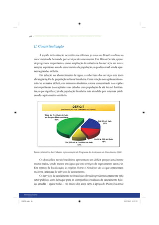 96     • REDUÇÃO DAS DESIGUALDADES REGIONAIS – UMA DAS FACES DO CHOQUE DE GESTÃO




                 II. Contextualização

                       A rápida urbanização ocorrida nos últimos 30 anos no Brasil resultou no
                 crescimento da demanda por serviços de saneamento. Em Minas Gerais, apesar
                 de progressos importantes, como ampliação da cobertura dos serviços em níveis
                 sempre superiores aos do crescimento da população, o quadro atual ainda apre-
                 senta grandes déficits.
                       Em relação ao abastecimento de água, a cobertura dos serviços em 2000
                 abrangia 89,8% da população urbana brasileira. Com relação ao esgotamento sa-
                 nitário, o maior déficit, em números absolutos, estava concentrado nas regiões
                 metropolitanas das capitais e nas cidades com população de até 60 mil habitan-
                 tes, o que significa 73% da população brasileira não atendida por sistemas públi-
                 cos de esgotamento sanitário.




                 Fonte: Ministério das Cidades. Apresentação do Programa de Aceleração do Crescimento 2006


                      Os domicílios rurais brasileiros apresentam um déficit proporcionalmente
                 muito maior, sendo menor em água que em serviços de esgotamento sanitário.
                 Em termos de localização, as regiões Norte e Nordeste são as que apresentam
                 maiores carências de serviços de saneamento.
                      Os serviços de saneamento no Brasil são ofertados predominantemente pelo
                 setor público, com destaque para 25 companhias estaduais de saneamento bási-
                 co, criadas – quase todas – no início dos anos 1970, à época do Plano Nacional


  PRIMEIRA PARTE


IDENE.indb 96                                                                                                24/2/2009 10:32:22
 