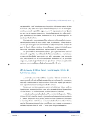SANEAMENTO BÁSICO: SAÚDE E QUALIDADE DE VIDA •   97


                de Saneamento. Essas companhias são responsáveis pelo abastecimento de água
                tratada em 3.887 sedes municipais, representando 70% do total de municípios,
                atendendo cerca de 103 milhões de pessoas, ou 75% da população urbana. Quanto
                aos serviços de esgotamento sanitário, são atendidas apenas 893 sedes munici-
                pais, representando 16% do total, atendendo cerca de 45 milhões de pessoas, ou
                55% da população urbana.
                     Dentre as sedes municipais atendidas pelas companhias estaduais, com ser-
                viços de abastecimento de água tratada, estão incluídas 1.254 cidades localiza-
                das nos 1.368 municípios com menores Índices de Desenvolvimento Humano do
                país. As demais cidades brasileiras são atendidas, em sua quase totalidade, pelas
                Prefeituras Municipais, normalmente por intermédio de uma autarquia.
                     No que se refere ao abastecimento de água, que na grande maioria dos casos
                não atende aos padrões de potabilidade do Ministério da Saúde, a prestação dos
                serviços está distribuída nas restantes 1.537 sedes municipais, o que representa
                uma participação de 28% do total de municípios, atendendo cerca de 35 milhões
                de pessoas, ou 25% da população urbana. Quanto aos serviços de esgotamento
                sanitário, o percentual da população urbana atendida é de 44%.



                III. A situação de Minas Gerais e as Estratégias e Metas do
                Governo do Estado

                     A história do saneamento em Minas Gerais não é diferente da história do sa-
                neamento no Brasil, onde a falta de uma política nacional específica para o setor,
                associada à instabilidade do fluxo de recursos financeiros, impede que se avance
                mais rapidamente na oferta e na qualidade dos serviços.
                     Em 2002, o setor de saneamento ganhou prioridade em Minas, sendo os
                investimentos setoriais entendidos como ações de saúde pública e alavancadores
                do crescimento e do desenvolvimento econômico e social do Estado.
                     A criação da Secretaria Estadual de Desenvolvimento Regional e Política
                Urbana (SEDRU), à qual se vincula a Companhia de Saneamento de Minas Gerais
                (COPASA), provocou o início de uma grande discussão a respeito dos problemas
                e das desigualdades existentes no setor dentro do Estado, buscando-se formas
                de obter financiamentos e enfrentar os problemas, com vistas, principalmente, à
                melhoria dos indicadores de saúde e à redução das desigualdades sociais.


                                                                                                  INFRAESTRUTURA


IDENE.indb 97                                                                                         24/2/2009 10:32:25
 