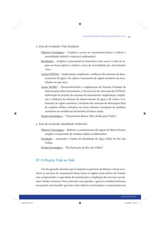 SANEAMENTO BÁSICO: SAÚDE E QUALIDADE DE VIDA •   99


                2. Área de resultado: Vida Saudável

                    Objetivo Estratégico – Ampliar o acesso ao saneamento básico e reduzir a
                      mortalidade infantil e materna (colaborador).
                    Resultados – Ampliar o percentual de domicílios com acesso à rede de es-
                       goto ou fossa séptica e reduzir a taxa de mortalidade por mil nascidos
                       vivos.
                    Ações COPASA – Implantação, ampliação e melhoria dos sistemas de abas-
                      tecimento de água e de coleta e tratamento de esgoto sanitário nas loca-
                      lidades em que atua.
                    Ações SEDRU – Desenvolvimento e implantação do Sistema Estadual de
                      Informações sobre Saneamento; e, fora da área de concessão da COPASA,
                      elaboração de projetos de sistemas de saneamento; implantação, amplia-
                      ção e melhoria de sistemas de abastecimento de água e de coleta e tra-
                      tamento de esgoto sanitário; conclusão dos sistemas de destinação final
                      de resíduos sólidos coletados nas áreas urbanas; instalação de módulos
                      sanitários em residências de famílias de baixa renda.
                    Projeto Estratégico – “Saneamento Básico: Mais Saúde para Todos”.

                3. Área de resultado: Qualidade Ambiental

                    Objetivo Estratégico – Reduzir a contaminação das águas de Minas Gerais;
                      ampliar o tratamento de resíduos sólidos (colaborador).
                    Resultado – Aumentar o Índice de Qualidade da Água (IQA) do Rio das
                       Velhas.
                    Projeto Estratégico – “Revitalização do Rio das Velhas”.



                IV. O Projeto Vida no Vale

                     Um dos grandes desafios que se impõem ao governo de Minas é tornar aces-
                síveis os serviços de saneamento básico para as regiões mais pobres do Estado,
                sem comprometer a capacidade de manutenção e ampliação dos serviços nas de-
                mais cidades mineiras. Para enfrentar essa questão, o governo estadual delineou
                um projeto estruturador que tem como objetivo universalizar o saneamento nas


                                                                                                INFRAESTRUTURA


IDENE.indb 99                                                                                       24/2/2009 10:32:25
 