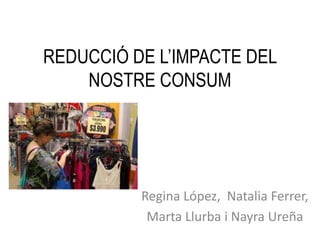 REDUCCIÓ DE L’IMPACTE DEL
NOSTRE CONSUM
Regina López, Natalia Ferrer,
Marta Llurba i Nayra Ureña
 