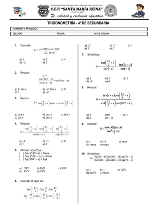 
4
7
Csc
4
5
Sec
4
3
Tg
3
5
Sec
6
7
Cos
3
2
Sen
1. Calcular:
E =
º3870
º540cosº900
4
2
sen
sen
a) 1 b) 2 c) 4
d) –2 e) 0
2. Reducir:
C =
)80(tan
)4(cos
)24(
x
x
xsen
a) 2. tan x b) –2. tan x c) 0
d) 1 e) –2
3. Reducir:
J =
xxx
2
3
sec).tan(.
2
tan
a) cos x b) csc x c) tan x
d) cot x e) sec x
4. Reducir:
3 3
2 2 2
cos c 2
sen x sen x tg x
N
x tg x
a) –2 b) –1 c) 0
d) 1 e) 2
5. Afirmar (V)ó (F),si:
( ) Sen (180°+x) = Senx
( ) Cos (180° – x) = –Cosx
( ) Tg (360° – x) = Tgx
a) VFF b) FVF c) VVF
d) FVV e) VFV
6. Calcular el valor de:
a) –2 b) –1 c) 1
d) 2 e) 0
7. Simplificar:
x
x2
xsen
x
2
3
A
tan
tan
cos
a) 1 b) 2 c) -1
d) –2 e) 0
8. Reducir:
x360senx
2
3
x
2
3
x
A
cot
costan
a) 1 b) 0 c) –1
d) 2 e) -1/2
9. Reducir:
a) 1 b) –1 c) secx
d) –secx e) cosx
10. Simplificar :
x270Ctgx90Csc.x360Sen
x270Cosx360Sec.x180Tg
Q
a) 1 b) -1 c) Tg
2
x
d) Sen
2
x e) Senx
)x(cos
)xtg()xsen(
E
2
2
NOMBRES Y APELLIDOS:
SECCIÓN: FECHA: N° DE ORDEN: