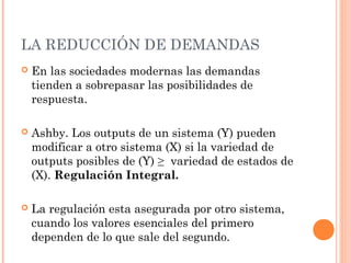 LA REDUCCIÓN DE DEMANDAS
   En las sociedades modernas las demandas
    tienden a sobrepasar las posibilidades de
    respuesta.

   Ashby. Los outputs de un sistema (Y) pueden
    modificar a otro sistema (X) si la variedad de
    outputs posibles de (Y) ≥ variedad de estados de
    (X). Regulación Integral.

   La regulación esta asegurada por otro sistema,
    cuando los valores esenciales del primero
    dependen de lo que sale del segundo.
 