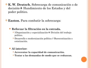    K. W. Deutsch. Sobrecarga de comunicación o de
    decisión Hundimiento de los Estados y del
    poder político.

   Easton. Para combatir la sobrecarga:

     Reforzar    la filtración en la entrada.
        ↑Organización y especialización División del trabajo
         político.
        Desarrollo o modernización política // Burocratización o

         estatización.


     Al   interior:
        Acrecentar la capacidad de comunicación.
        Tratar a las demandas de modo que se reduzcan.
 
