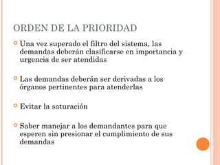 ORDEN DE LA PRIORIDAD
   Una vez superado el filtro del sistema, las
    demandas deberán clasificarse en importancia y
    urgencia de ser atendidas

   Las demandas deberán ser derivadas a los
    órganos pertinentes para atenderlas

   Evitar la saturación

   Saber manejar a los demandantes para que
    esperen sin presionar el cumplimiento de sus
    demandas
 