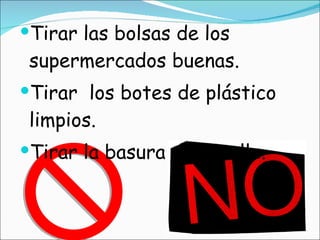Tirar las bolsas de los supermercados buenas. Tirar  los botes de plástico limpios. Tirar la basura en la calle. 