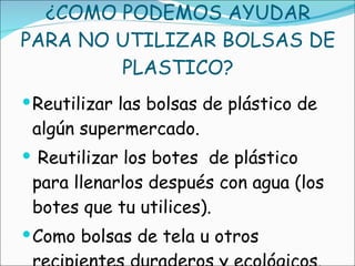 ¿COMO PODEMOS AYUDAR PARA NO UTILIZAR BOLSAS DE PLASTICO? Reutilizar las bolsas de plástico de algún supermercado. Reutilizar los botes  de plástico para llenarlos después con agua (los botes que tu utilices). Como bolsas de tela u otros recipientes duraderos y ecológicos. 