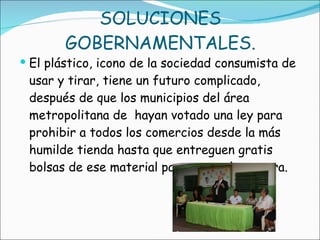 SOLUCIONES GOBERNAMENTALES. El plástico, icono de la sociedad consumista de usar y tirar, tiene un futuro complicado, después de que los municipios del área metropolitana de  hayan votado una ley para prohibir a todos los comercios desde la más humilde tienda hasta que entreguen gratis bolsas de ese material para meter la compra. 
