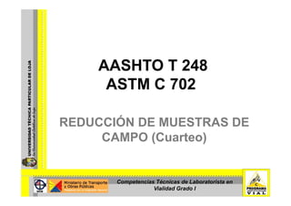 AASHTO T 248
     ASTM C 702

REDUCCIÓN DE MUESTRAS DE
     CAMPO (Cuarteo)


       Competencias Técnicas de Laboratorista en
                   Vialidad Grado I
 