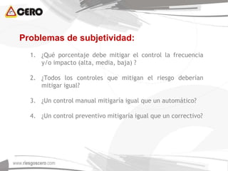 Problemas de subjetividad:
1. ¿Qué porcentaje debe mitigar el control la frecuencia
y/o impacto (alta, media, baja) ?
2. ¿Todos los controles que mitigan el riesgo deberían
mitigar igual?
3. ¿Un control manual mitigaría igual que un automático?
4. ¿Un control preventivo mitigaría igual que un correctivo?
 