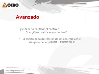 • ¿Se debería calificar el control?
Si -> ¿Cómo calificar ese control?
• El efecto de la mitigación de los controles en el
riesgo se debe ¿SUMAR o PROMEDIAR?
Avanzado
 