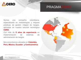 Somos una compañía colombiana,
especializada en metodologías y mejores
prácticas de gestión integral de riesgos,
aplicadas en nuestra solución tecnológica
CERO.
Con más de 6 años de experiencia en
implementación de sistemas de
administración de riesgos.
Nos encontramos ubicados en Colombia,
Perú, México, Ecuador y Centroamérica.
PRAGMACERO
 