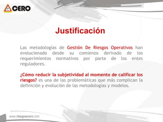 Justificación
Las metodologías de Gestión De Riesgos Operativos han
evolucionado desde su comienzo derivado de los
requerimientos normativos por parte de los entes
reguladores.
¿Cómo reducir la subjetividad al momento de calificar los
riesgos? es una de las problemáticas que más complican la
definición y evolución de las metodologías y modelos.
 