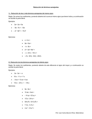 Prof. Juan Carlos Becerra Pérez. Matemáticas
Reducción de términos semejantes
1) Reducción de dos o más términos semejantes del mismo signo
Regla: Se suman los coeficientes, poniendo delante de la suma el mismo signo que tienen todos y a continuación
se escribe la parte literal.
Ejemplos:
 3a + 2a = 5a
 - 5b - 7b = - 12b
 - a2
- 9a2
= - 10 a2
Ejercicios:
 x + 2x =
 8a + 9a =
 - b - 5b =
 ax
+ 3ax
+8ax
=
 - x - 2/3 x - 1/6 x =
 - x2
y - 8x2
y - 9x2
y - 20x2
y
2) Reducción de dos términos semejantes de distinto signo
Regla: Se restan los coeficientes, poniendo delante de esta diferencia el signo del mayor y a continuación se
escribe la parte literal.
Ejemplos:
 2a - 3a = - a
 18 x - 11 x = 7 x
 - 8 ax + 13 ax = 5 ax
 1/2 a - 2/3 a = - 1/6 a
Ejercicios:
 8a - 6a =
 15 ab - 9 ab =
 - 14 xy + 32 xy =
 1/2 a - 2/4 a =
 5/6 a2
b - 5/12 a2
b =
 7 x2
y - 5 x2
y =
 4 a2
- 1/3 a2
=
 