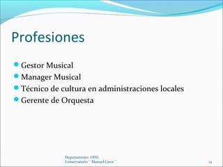 Profesiones
Gestor Musical
Manager Musical
Técnico de cultura en administraciones locales
Gerente de Orquesta
Departamento OFEI
Conservatorio`` Manuel Carra´´ 14
 