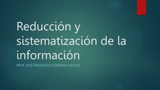 Reducción y
sistematización de la
información
PROF. JOSÉ FRANCISCO CÓRDOVA VALDEZ
 
