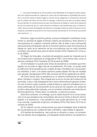 108
[…] la propia finalidad de la norma justifica esta flexibilidad en el régimen jurídico aplica-
ble a tan especial excedencia, dejando en manos de los interesados la posibilidad de acomo-
dar su duración hasta el máximo legal en función de las exigencias o conveniencia personal
que el cuidado del menor de tres años le imponga, a efectos de que sean los propios padres
los que decidan el momento oportuno para reincorporarse al trabajo en razón de la valoración
de las circunstancias que en cada momento consideren más beneficiosas para el interés fa-
miliar. Goza por tanto el trabajador del derecho a prolongar hasta tres años la situación de ex-
cedencia, y también el de poner fin a la misma durante ese período en el momento que estime
más oportuno […].
Asimismo, según la doctrina judicial, aunque el trabajador manifestara inicial-
mente su voluntad de agotar el tiempo máximo de excedencia, tiene derecho a
reincorporarse en cualquier momento anterior. Ello se debe a que corresponde
exclusivamente al trabajador decidir el momento oportuno para reincorporarse al
trabajo en razón de la valoración de las circunstancias que en cada momento
considere más beneficiosas para el interés familiar (STSJ Cataluña [S] 13 de ju-
lio de 2004).
12) Según los tribunales, el período de excedencia puede ser mejorado por la
vía convencional o individual, al configurarlo el TRET, como hemos visto, como un
derecho individual (STSJ Cantabria [S] 29 de abril de 2008).
13) El empleador no puede variar el tipo de excedencia si considera que el tra-
bajador ha incurrido en algún tipo de incumplimiento. Por tanto, no puede variar
la calificación de la excedencia por cuidado de hijos o familiares por una exceden-
cia voluntaria, si bien, si lo estima oportuno puede adoptar otro tipo de medidas
(por ejemplo, disciplinarias) (STSJ Islas Canarias [S] 20 de septiembre de 2012).
14) Como hemos visto, la excedencia es un derecho individual de los trabaja-
dores, hombres o mujeres. Pero al igual que ocurre en el caso de la reducción de
la jornada, si dos o más trabajadores de la misma Administración generan el dere-
cho por el mismo sujeto causante, puede limitarse su ejercicio simultáneo por ra-
zones justificadas de funcionamiento de los servicios (se requiere una resolución
escrita y adecuadamente motivada, y no se considera suficiente una resolución en
términos genéricos). Podría darse, no obstante, un ejercicio sucesivo.
Cabe tener presente, sin embargo, que la citada situación es la única excep-
ción en la que prevalecen las necesidades del servicio frente al derecho del tra-
bajador a la excedencia, y esa prevalencia solo puede ejercitarse de un modo
muy concreto: impidiendo el ejercicio simultáneo (STSJ País Vasco [S] 9 de di-
ciembre de 2014).
15) En relación con las consecuencias que para el trabajador tiene el disfrute
de una excedencia por cuidado de hijos o familiares, cabe señalar lo siguiente:
a) El período de excedencia –sea cual sea su duración y causa– es computa-
ble a los efectos de la antigüedad, y el trabajador tendrá derecho a la asistencia a
 