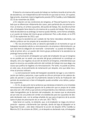 111
El derecho a la reserva del puesto de trabajo se mantiene durante el primer año
de excedencia, con independencia del momento en que esta se inicie, sin superar,
lógicamente, el período máximo legalmente previsto (STSJ Castilla y León/Valladolid
[S] 10 de noviembre de 2010).
e) En relación con las condiciones de reingreso, el Tribunal Supremo ha seña-
lado que se diferencian nítidamente dos casos, pero partiendo de una premisa co-
mún, la reserva, en ambos supuestos, del puesto de trabajo. Así, durante el primer
año, el trabajador tiene derecho a la reserva de su puesto de trabajo. Pero si el pe-
ríodo de excedencia se prolonga, la reserva queda referida, como hemos señalado,
a un puesto de trabajo del mismo grupo profesional. Pero a ello añade, en la STS
(S) 23 de septiembre de 2013, que:
— Aunque la excedencia por cuidado de hijo tiene naturaleza voluntaria, sus
efectos jurídicos son los propios de la excedencia forzosa.
— No nos encontramos ante un derecho ejercitable en el momento en que el
trabajador excedente solicita su reincorporación a la empresa o Administración, ya
que esta tiene la obligación de reservarle –conservarle– su puesto de trabajo du-
rante el primer año o un puesto del mismo grupo profesional si la excedencia se
prolonga transcurrido el año.
— La comunicación al trabajador por parte del empleador de que el reingreso
no es posible por no existir una vacante del grupo profesional no constituye un
despido, sino una negativa a la acción de derecho al reingreso, entendiéndose que
aquel no enuncia una posible extinción del contrato de trabajo sino que alega una
causa que justifica la negativa a la reincorporación. Por tanto, no puede acudirse,
en este caso, al procedimiento de reclamación por despido, sino que debe recu-
rrirse al proceso ordinario.
— La reincorporación tardía del trabajador excedente da lugar a una indemni-
zación por daños y perjuicios, cuya cuantía se cifra en principio en los salarios de-
jados de percibir a causa del incumplimiento (desde la fecha de finalización del
período de excedencia) si bien el trabajador puede acreditar unos daños y perjui-
cios superiores.
— En fin, la ejecución de la sentencia que declarase el derecho a la inmediata
reincorporación del trabajador gozaría de la protección que es propia de la tutela
ejecutiva (art. 241 LRJS) y que sería la correspondiente a los intereses constitucio-
nales transgredidos por la decisión del empleador, de manera que se alcanzaría
así por esta vía una protección similar a la establecida para los supuestos de des-
pido declarado nulo, con la ventaja añadida de que para el ejercicio de la acción
opera el plazo de prescripción de un año (art. 59.1 TRET).
Cabe tener en cuenta, no obstante, que, si el empleador se niega a la reincor-
poración –expresa o tácitamente (por ejemplo, dando de baja al trabajador en la
Seguridad Social)–, este debe interponer la acción de despido (STSJ Castilla-La
Mancha [S] 2 de octubre de 2014), y si el despido es declarado nulo, el trabajador
 