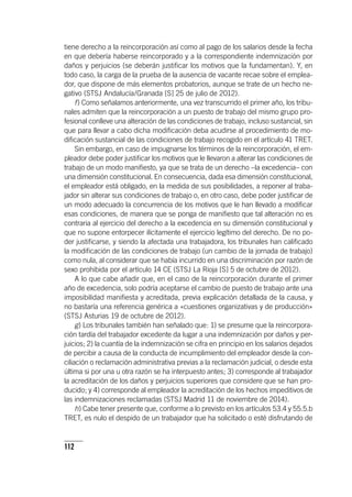 112
tiene derecho a la reincorporación así como al pago de los salarios desde la fecha
en que debería haberse reincorporado y a la correspondiente indemnización por
daños y perjuicios (se deberán justificar los motivos que la fundamentan). Y, en
todo caso, la carga de la prueba de la ausencia de vacante recae sobre el emplea-
dor, que dispone de más elementos probatorios, aunque se trate de un hecho ne-
gativo (STSJ Andalucía/Granada [S] 25 de julio de 2012).
f) Como señalamos anteriormente, una vez transcurrido el primer año, los tribu-
nales admiten que la reincorporación a un puesto de trabajo del mismo grupo pro-
fesional conlleve una alteración de las condiciones de trabajo, incluso sustancial, sin
que para llevar a cabo dicha modificación deba acudirse al procedimiento de mo-
dificación sustancial de las condiciones de trabajo recogido en el ar­tícu­lo 41 TRET.
Sin embargo, en caso de impugnarse los términos de la reincorporación, el em-
pleador debe poder justificar los motivos que le llevaron a alterar las condiciones de
trabajo de un modo manifiesto, ya que se trata de un derecho –la excedencia– con
una dimensión constitucional. En consecuencia, dada esa dimensión constitucional,
el empleador está obligado, en la medida de sus posibilidades, a reponer al traba-
jador sin alterar sus condiciones de trabajo o, en otro caso, debe poder justificar de
un modo adecuado la concurrencia de los motivos que le han llevado a modificar
esas condiciones, de manera que se ponga de manifiesto que tal alteración no es
contraria al ejercicio del derecho a la excedencia en su dimensión constitucional y
que no supone entorpecer ilícitamente el ejercicio legítimo del derecho. De no po-
der justificarse, y siendo la afectada una trabajadora, los tribunales han calificado
la modificación de las condiciones de trabajo (un cambio de la jornada de trabajo)
como nula, al considerar que se había incurrido en una discriminación por razón de
sexo prohibida por el ar­tícu­lo 14 CE (STSJ La Rioja [S] 5 de octubre de 2012).
A lo que cabe añadir que, en el caso de la reincorporación durante el primer
año de excedencia, solo podría aceptarse el cambio de puesto de trabajo ante una
imposibilidad manifiesta y acreditada, previa explicación detallada de la causa, y
no bastaría una referencia genérica a «cuestiones organizativas y de producción»
(STSJ Asturias 19 de octubre de 2012).
g) Los tribunales también han señalado que: 1) se presume que la reincorpora-
ción tardía del trabajador excedente da lugar a una indemnización por daños y per-
juicios; 2) la cuantía de la indemnización se cifra en principio en los salarios dejados
de percibir a causa de la conducta de incumplimiento del empleador desde la con-
ciliación o reclamación administrativa previas a la reclamación judicial, o desde esta
última si por una u otra razón se ha interpuesto antes; 3) corresponde al trabajador
la acreditación de los daños y perjuicios superiores que considere que se han pro-
ducido; y 4) corresponde al empleador la acreditación de los hechos impeditivos de
las indemnizaciones reclamadas (STSJ Madrid 11 de noviembre de 2014).
h) Cabe tener presente que, conforme a lo previsto en los ar­tícu­los 53.4 y 55.5.b
TRET, es nulo el despido de un trabajador que ha solicitado o esté disfrutando de
 