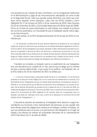 113
una excedencia por cuidado de hijos o familiares, con la consiguiente readmisión
en la Administración y pago de las remuneraciones adeudadas así como el alta
en la Seguridad Social, salvo que aquella pueda demostrar una razón que justi-
fique dicho despido (como ejemplos, cabe citar las SSTSJ Castilla y León/
Valladolid [S] 17 de octubre de 2012 y 10 de noviembre de 2010, Islas Canarias
[S] 25 de noviembre de 2011 y Comunidad Valenciana [S] 28 de mayo de 2008).
Como en el resto de casos examinados en este trabajo, esa nulidad se produce
de una forma automática, sin necesidad de que el trabajador aporte indicio algu-
no de discriminación.
En este sentido, en la STSJ Andalucía/Granada (S) 25 de julio de 2012 se ma-
nifiesta que:
[…] la dimensión constitucional de este derecho determina la existencia de una especial
protección al ejercicio del mismo que se traduce en la nulidad del despido regulada en el ar­tícu­
lo 55.5.b del ET de los trabajadores que hayan solicitado o estén disfrutando la excedencia pre-
vista en el apartado 3 del ar­tícu­lo 46 en los términos y condiciones reconocidos en esa Ley.
Dicho precepto determina la declaración de nulidad de toda decisión extintiva empresarial que
tenga por objeto vulnerar o bien el derecho a la excedencia por cuidado de hijo menor o el de-
recho a la reserva del puesto de trabajo del trabajador que disfruta la excedencia […].
Y también se considera un despido nulo la no readmisión de una trabajadora
tras una excedencia por cuidado de un hijo, para lo que se alega que el contrato
de obra o servicio determinado –cuya causa no se justifica– ha finalizado. Así, en
la STSJ Galicia (S) 23 de noviembre de 2011 se señala que:
[…] concurre el denunciado y apreciado fraude de ley en la contratación, en los términos
previstos en el ar­tícu­lo 6.4 del Código Civil, con la consecuencia establecida en el ar­tícu­lo 15.3
del Estatuto de los Trabajadores de que el contrato debe entenderse concertado por tiempo in-
definido y, en consecuencia que la falta de incorporación de la trabajadora a su puesto de tra-
bajo, tras el disfrute del período de excedencia por cuidado de hijo, el 7 de enero de 2001 por
habérsele denegado la empresa el 7 de enero de 2001, tras su solicitud de reincorporación efec-
tuada el 21 de diciembre de 2010, alegando fin de contrato, debe ser conceptuada como un
despido, que debe ser calificado como nulo, a tenor de lo dispuesto en el ar­tícu­lo 55.5.b) del
Estatuto de los Trabajadores […].
i) Durante la situación de excedencia, el trabajador tiene derecho a seguir de-
sarrollando sus funciones como representante del personal, ya que aquella solo
tiene efectos sobre las obligaciones recíprocas de trabajar y retribuir el trabajo, sin
que sea obstáculo para el acceso y la permanencia del trabajador en el lugar de
trabajo a los efectos de realizar las actividades derivadas de su representación
(STSJ País Vasco [S] 11 de abril de 2006).
 