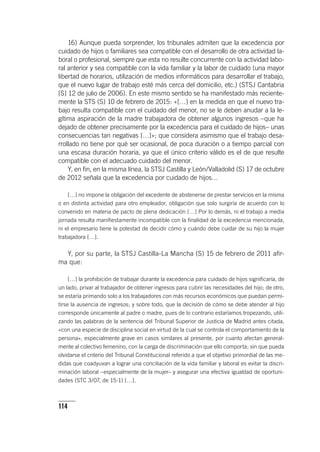 114
16) Aunque pueda sorprender, los tribunales admiten que la excedencia por
cuidado de hijos o familiares sea compatible con el desarrollo de otra actividad la-
boral o profesional, siempre que esta no resulte concurrente con la actividad labo-
ral anterior y sea compatible con la vida familiar y la labor de cuidado (una mayor
libertad de horarios, utilización de medios informáticos para desarrollar el trabajo,
que el nuevo lugar de trabajo esté más cerca del domicilio, etc.) (STSJ Cantabria
[S] 12 de julio de 2006). En este mismo sentido se ha manifestado más reciente-
mente la STS (S) 10 de febrero de 2015: «[…] en la medida en que el nuevo tra-
bajo resulta compatible con el cuidado del menor, no se le deben anudar a la le-
gítima aspiración de la madre trabajadora de obtener algunos ingresos –que ha
dejado de obtener precisamente por la excedencia para el cuidado de hijos– unas
consecuencias tan negativas […]»; que considera asimismo que el trabajo desa-
rrollado no tiene por qué ser ocasional, de poca duración o a tiempo parcial con
una escasa duración horaria, ya que el único criterio válido es el de que resulte
compatible con el adecuado cuidado del menor.
Y, en fin, en la misma línea, la STSJ Castilla y León/Valladolid (S) 17 de octubre
de 2012 señala que la excedencia por cuidado de hijos…
[…] no impone la obligación del excedente de abstenerse de prestar servicios en la misma
o en distinta actividad para otro empleador, obligación que solo surgiría de acuerdo con lo
convenido en materia de pacto de plena dedicación […] Por lo demás, ni el trabajo a media
jornada resulta manifiestamente incompatible con la finalidad de la excedencia mencionada,
ni el empresario tiene la potestad de decidir cómo y cuándo debe cuidar de su hijo la mujer
trabajadora […].
Y, por su parte, la STSJ Castilla-La Mancha (S) 15 de febrero de 2011 afir-
ma que:
[…] la prohibición de trabajar durante la excedencia para cuidado de hijos significaría, de
un lado, privar al trabajador de obtener ingresos para cubrir las necesidades del hijo; de otro,
se estaría primando solo a los trabajadores con más recursos económicos que puedan permi-
tirse la ausencia de ingresos; y sobre todo, que la decisión de cómo se debe atender al hijo
corresponde únicamente al padre o madre, pues de lo contrario estaríamos tropezando, utili-
zando las palabras de la sentencia del Tribunal Superior de Justicia de Madrid antes citada,
«con una especie de disciplina social en virtud de la cual se controla el comportamiento de la
persona», especialmente grave en casos similares al presente, por cuanto afectan general-
mente al colectivo femenino, con la carga de discriminación que ello comporta; sin que pueda
olvidarse el criterio del Tribunal Constitucional referido a que el objetivo primordial de las me-
didas que coadyuvan a lograr una conciliación de la vida familiar y laboral es evitar la discri-
minación laboral –especialmente de la mujer– y asegurar una efectiva igualdad de oportuni-
dades (STC 3/07, de 15-1) […].
 
