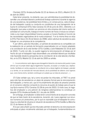 115
(También SSTSJ Andalucía/Sevilla [S] 22 de febrero de 2012 y Madrid [S] 15
de abril de 2009.)
Cabe tener presente, no obstante, que, aun admitiéndose la posibilidad de de-
sarrollar una actividad laboral o profesional (trabajo autónomo) durante la vigencia
de una excedencia, tal posibilidad tiene límites y, en consecuencia, cabe el despi-
do del trabajador cuando su conducta es constitutiva de una transgresión de la
buena fe contractual (STSJ Islas Canarias [S] 29 de junio de 2011, referente a un
trabajador que pasa a prestar sus servicios en otra empresa del mismo sector de
actividad sin comunicarlo, trabaja el mismo número de horas e incluso se compro-
mete a una mayor disponibilidad horaria y acepta un horario flexible en función de
las necesidades organizativas de la nueva empresa). Y en la misma línea se sitúa
la STSJ País Vasco (S) 26 de febrero de 2008, sobre solicitud de excedencia para
trabajar en una empresa de la competencia.
Y, por último, para los tribunales, un período de excedencia es compatible con
la realización de un período de formación especializada con un horario adaptado
a la conciliación de la vida familiar (STSJ Castilla y León/Valladolid [S] 19 de abril
de 2010). Y junto con ello, no puede negarse la reincorporación al trabajo por el
hecho de que el trabajador haya desarrollado una actividad laboral que resultaba
más favorable desde la perspectiva de la conciliación de la vida laboral y familiar.
Así, en la STSJ Madrid (S) 15 de abril de 2009 se señala:
[…] no encontramos razón alguna para denegarle el derecho a la reserva del puesto ni para
afirmar que incumplió deber alguno legalmente impuesto, al aceptar un empleo que, objetiva-
mente, facilitaba en ciertos aspectos la conciliación de su deseo legítimo de trabajar y atender
a su familia, sin ser excluida del mercado laboral y de la posibilidad de obtener unos ingresos
que, como hemos dicho, también contribuyen al cuidado que se trata de preservar […].
17) Cabe señalar que, tal y como recuerdan los tribunales, el TRET no prevé
para este tipo de excedencia un plazo de preaviso formal para la reincorporación
del trabajador, y menos aún, que el incumplimiento del plazo de preaviso previsto
en el convenio colectivo comporte la renuncia al puesto de trabajo para el que la
Ley fija la reserva (STSJ Canarias [S] 28 de junio de 2002). En todo caso, la nega-
tiva del empleador a una petición de reingreso extemporánea no constituye un
despido (STSJ Andalucía/Sevilla [S] 1 de julio de 2009).
Sin embargo, el empleador sí debe tener conocimiento de la situación concreta
de que se trata (razón de la excedencia, duración, etc.) para organizar sus recur-
sos humanos y/o productivos, por lo que es razonable que el trabajador le comu-
nique su voluntad de situarse en situación de excedencia (STSJ Castilla-La Mancha
[S] 15 de febrero de 2011).
A lo que cabe añadir que los tribunales admiten el derecho a la reincorporación
anticipada al plazo inicialmente solicitado por el trabajador, fundamentándose en
 