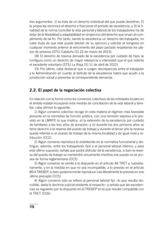 116
tres argumentos: 1) se trata de un derecho individual del que puede desistirse; 2)
la propia ley reconoce el derecho a fraccionar el período de excedencia; y 3) la fi-
nalidad de la norma (conciliar la vida personal y laboral de los trabajadores) ha de
dotar de la flexibilidad y adaptabilidad en el ejercicio del derecho que sirvan al cum-
plimiento de tal fin. Por tanto, siendo la excedencia un derecho del trabajador, no
cabe duda de que este puede desistir de su ejercicio y solicitar el reingreso en
cualquier momento anterior al vencimiento del plazo pactado respetando los pla-
zos de preaviso (STSJ Cataluña [S] 22 de marzo de 2013).
18) El derecho de reserva derivado de la excedencia por cuidado de hijos se
configura como un derecho de mayor relevancia e intensidad que el que ostenta
el excedente voluntario (STSJ La Rioja [S] 11 de abril de 2012).
19) Por último, cabe destacar que si surgen discrepancias entre el trabajador
y la Administración en cuanto al disfrute de la excedencia habrá que acudir a la
jurisdicción social y presentar la correspondiente demanda.
2.2. El papel de la negociación colectiva
En relación con la forma como los convenios colectivos de las entidades locales en
el ámbito estatal incorporan esta medida de conciliación de la vida laboral y fami-
liar, cabe afirmar lo siguiente:
1) Algún convenio colectivo recoge en esta materia el régimen más favorable
presente en la normativa de función pública, con una remisión expresa a lo pre-
visto en la LMRFP, lo que implica: a) la extensión de la excedencia por cuidado
de familiares a los tres años de duración; y b) durante los dos primeros años se
tiene derecho a la reserva del puesto de trabajo y durante el tercer año la reserva
queda referida a un puesto de trabajo de la misma localidad y de igual nivel y re-
tribución (CC2).
2) Algún convenio reproduce lo establecido en la normativa funcionarial y dis-
tingue, además, entre los trabajadores fijos y el personal laboral interino; y para
este último supuesto, señala que podrá disfrutar de la excedencia, si bien la reser-
va del puesto de trabajo se mantendrá únicamente mientras ese puesto no se pro-
vea de forma reglamentaria (CC3).
3) Algún convenio se remite a lo dispuesto en el ar­tícu­lo 46 TRET y, subsidia-
riamente, y en la medida en que no sea incompatible, a lo previsto en el ar­tícu­lo
89.4 TREBEP, si bien posteriormente reproduce casi literalmente lo previsto en ese
último precepto (CC5).
4) Algún convenio solo se refiere al personal laboral fijo –lo que resulta dis-
cutible, dada la doctrina judicial existente al respecto– y señala que las exceden-
cias se regularán por lo dispuesto en el TREBEP en lo que resulte compatible con
el TRET (CC6).
 