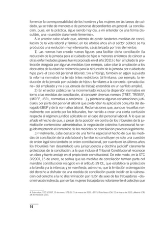 14
fomentar la corresponsabilidad de los hombres y las mujeres en las tareas de cui-
dado, ya se trate de menores o de personas dependientes en general. La concilia-
ción, pues, en la práctica, sigue siendo hoy día, a mi entender de una forma dis-
cutible, una «cuestión claramente femenina».
A lo anterior cabe añadir que, además de existir bastantes medidas de conci-
liación de la vida laboral y familiar, en los últimos años en el sector público se ha
producido una evolución muy interesante, caracterizada por tres elementos:
1) Las normas han creado nuevas figuras para facilitar dicha conciliación (la
reducción de la jornada para el cuidado de hijos o menores enfermos de cáncer u
otras enfermedades graves fue incorporada en el año 2011) o han ampliado la pro-
tección otorgada por algunas medidas (por ejemplo, cabe citar la ampliación a los
doce años de la edad de referencia para la reducción de la jornada por cuidado de
hijos para el caso del personal laboral). Sin embargo, también en algún supuesto
la reforma normativa ha tenido tintes restrictivos (al limitarse, por ejemplo, la re-
ducción de la jornada por cuidado de hijos o familiares a la concreta «jornada dia-
ria» del empleado y no a su jornada de trabajo entendida en un sentido amplio).
2) En el sector público se ha incrementado incluso la dispersión normativa en
torno a las medidas de conciliación, al concurrir diversas normas (TRET, TREBEP,
LMRFP, LBRL, normativa autonómica…) y plantearse algunas reclamaciones judi-
ciales por parte del personal laboral que pretendían la aplicación conjunta del de-
rogado EBEP y de la normativa laboral. Reclamaciones que, aunque resueltas nor-
malmente con acierto por los tribunales, han venido a crear una cierta confusión
respecto al régimen jurídico aplicable en el caso del personal laboral. A lo que se
añade el hecho de que, a pesar de la posición en contra de los tribunales de la ju-
risdicción contencioso-administrativa, la negociación colectiva funcionarial ha se-
guido mejorando el contenido de las medidas de conciliación previstas legalmente.
3) Finalmente, cabe destacar de una forma especial el hecho de que las medi-
das de conciliación de la vida laboral y familiar no constituyen ya solo una cuestión
de orden legal sino también de orden constitucional, por cuanto en los últimos años
los tribunales han desarrollado una jurisprudencia y doctrina judicial4
claramente
protectoras de la conciliación, a la que incluso el Tribunal Constitucional reconoce
un claro y fuerte anclaje en el propio texto constitucional. De este modo, en la STC
3/2007, 15 de enero, se señala que las medidas de conciliación forman parte del
mandato constitucional recogido en el ar­tícu­lo 39 CE, que establece la protección
a la familia y a la infancia; y se manifiesta, asimismo, que la limitación o denegación
del derecho a disfrutar de una medida de conciliación puede incidir en la vulnera-
ción del derecho a la no discriminación por razón de sexo de las trabajadoras –dis-
criminación indirecta, por ser las mujeres trabajadoras notoriamente el colectivo que
4. Entre otras, STC 3/2007, 15 de enero; STS (S) 21 de marzo de 2011 y SSTSJ País Vasco (CA) 22 de marzo de 2012 y Madrid (CA)
28 de marzo de 2011.
 