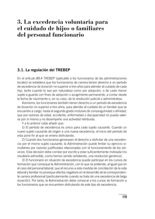 119
3. La excedencia voluntaria para
el cuidado de hijos o familiares
del personal funcionario
3.1. La regulación del TREBEP
En el ar­tícu­lo 89.4 TREBEP (aplicable a los funcionarios de las administraciones
locales) se establece que los funcionarios de carrera tienen derecho a un período
de excedencia de duración no superior a tres años para atender al cuidado de cada
hijo, tanto cuando lo sea por naturaleza como por adopción, o de cada menor
sujeto a guarda con fines de adopción o acogimiento permanente, a contar desde
la fecha de nacimiento o, en su caso, de la resolución judicial o administrativa.
Asimismo, los funcionarios también tienen derecho a un período de excedencia
de duración no superior a tres años, para atender al cuidado de un familiar que se
encuentre a cargo, hasta el segundo grado inclusive de consanguinidad o afinidad,
que por razones de edad, accidente, enfermedad o discapacidad no pueda valer-
se por sí mismo y no desempeñe una actividad retribuida.
Y a lo anterior cabe añadir que:
1) El período de excedencia es único para cada sujeto causante. Cuando un
nuevo sujeto causante dé origen a una nueva excedencia, el inicio del período de
esta pone fin al que se viniera disfrutando.
2) Cuando dos funcionarios generasen el derecho a disfrutar de una exceden-
cia por el mismo sujeto causante, la Administración puede limitar su ejercicio si-
multáneo por razones justificadas relacionadas con el funcionamiento de los ser-
vicios. Esta decisión debe constar por escrito y estar suficientemente motivada (no
resultaría admisible, como hemos venido señalando, una resolución genérica).
3) El funcionario en situación de excedencia puede participar en los cursos de
formación que convoque la Administración, con lo que se pretende, al igual que en
el caso del personal laboral, que el recurso a esta medida de conciliación de la vida
laboral y familiar no provoque efectos negativos en el desarrollo de la correspondien-
te carrera profesional (particularmente cuando se trata de una excedencia de larga
duración). Por tanto, la Administración debe convocar a los cursos de formación a
los funcionarios que se encuentren disfrutando de este tipo de excedencia.
 