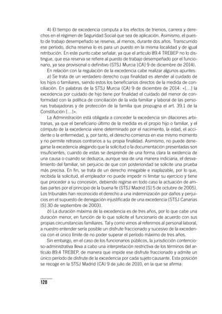 120
4) El tiempo de excedencia computa a los efectos de trienios, carrera y dere-
chos en el régimen de Seguridad Social que sea de aplicación. Asimismo, el pues-
to de trabajo desempeñado se reserva, al menos, durante dos años. Transcurrido
ese período, dicha reserva lo es para un puesto en la misma localidad y de igual
retribución. En este punto cabe señalar, ya que el ar­tícu­lo 89.4 TREBEP no lo dis-
tingue, que esa reserva se refiere al puesto de trabajo desempeñado por el funcio-
nario, ya sea provisional o definitivo (STSJ Murcia [CA] 9 de diciembre de 2014).
En relación con la regulación de la excedencia cabe realizar algunos apuntes:
a) Se trata de un verdadero derecho cuya finalidad es atender al cuidado de
los hijos o familiares, siendo estos los beneficiarios directos de la medida de con-
ciliación. En palabras de la STSJ Murcia (CA) 9 de diciembre de 2014: «[…] la
excedencia por cuidado de hijo tiene por finalidad el cuidado del menor de con-
formidad con la política de conciliación de la vida familiar y laboral de las perso-
nas trabajadoras y de protección de la familia que propugna el art. 39.1 de la
Constitución […]».
La Administración está obligada a conceder la excedencia sin dilaciones arbi-
trarias, ya que el beneficiario último de la medida es el propio hijo o familiar, y el
cómputo de la excedencia viene determinado por el nacimiento, la edad, el acci-
dente o la enfermedad, y, por tanto, el derecho comienza en ese mismo momento
y no permite retrasos contrarios a su propia finalidad. Asimismo, no puede dene-
garse la excedencia alegando que la solicitud o la documentación presentadas son
insuficientes, cuando de estas se desprende de una forma clara la existencia de
una causa o cuando se deduzca, aunque sea de una manera indiciaria, el desva-
limiento del familiar, sin perjuicio de que con posterioridad se solicite una prueba
más precisa. En fin, se trata de un derecho innegable e inaplazable, por lo que,
recibida la solicitud, el empleador no puede impedir ni limitar su ejercicio y tiene
que proceder a su concesión, debiendo regirse en todo caso la actuación de am-
bas partes por el principio de la buena fe (STSJ Madrid [S] 5 de octubre de 2005).
Los tribunales han reconocido el derecho a una indemnización por daños y perjui-
cios en el supuesto de denegación injustificada de una excedencia (STSJ Canarias
[S] 30 de septiembre de 2003).
b) La duración máxima de la excedencia es de tres años, por lo que cabe una
duración menor, en función de lo que solicite el funcionario de acuerdo con sus
propias circunstancias familiares. Tal y como vimos al referirnos al personal laboral,
a nuestro entender sería posible un disfrute fraccionado y sucesivo de la exceden-
cia con el único límite de no poder superar el período máximo de tres años.
Sin embargo, en el caso de los funcionarios públicos, la jurisdicción contencio-
so-administrativa lleva a cabo una interpretación restrictiva de los términos del ar­
tícu­lo 89.4 TREBEP, de manera que impide ese disfrute fraccionado y admite un
único período de disfrute de la excedencia por cada sujeto causante. Esta posición
se recoge en la STSJ Madrid (CA) 9 de julio de 2010, en la que se afirma:
 